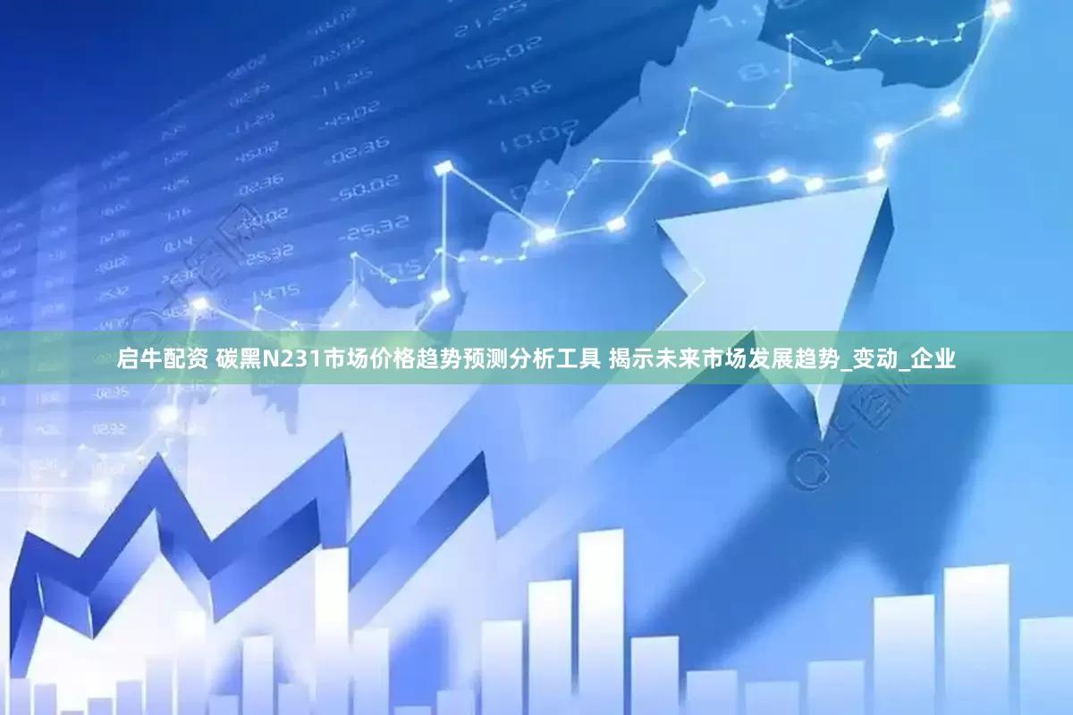 启牛配资 碳黑N231市场价格趋势预测分析工具 揭示未来市场发展趋势_变动_企业