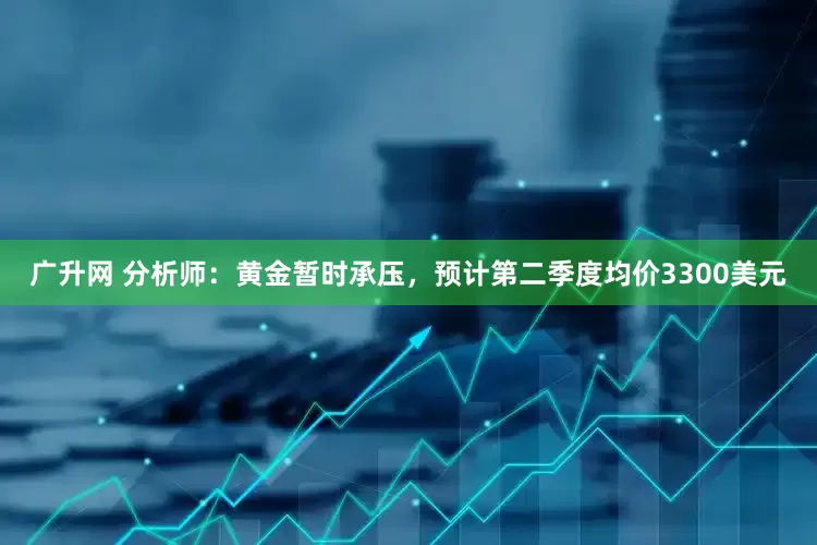 广升网 分析师：黄金暂时承压，预计第二季度均价3300美元