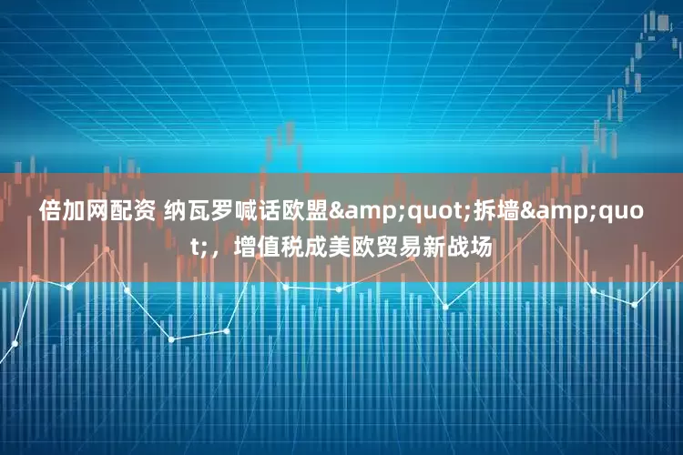 倍加网配资 纳瓦罗喊话欧盟&quot;拆墙&quot;，增值税成美欧贸易新战场