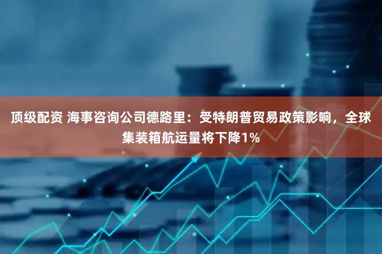 顶级配资 海事咨询公司德路里：受特朗普贸易政策影响，全球集装箱航运量将下降1%