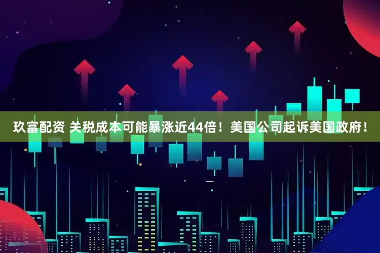 玖富配资 关税成本可能暴涨近44倍！美国公司起诉美国政府！