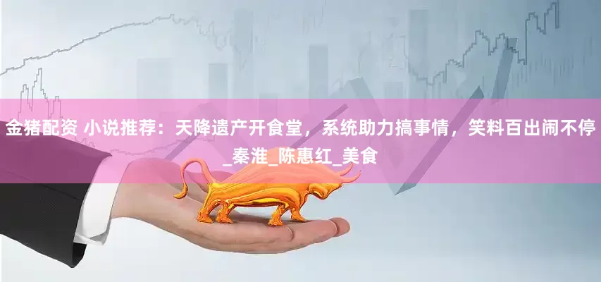 金猪配资 小说推荐：天降遗产开食堂，系统助力搞事情，笑料百出闹不停_秦淮_陈惠红_美食