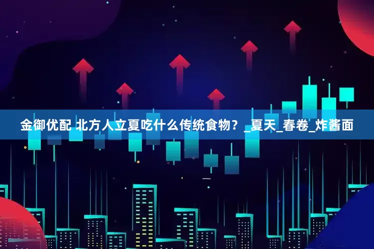 金御优配 北方人立夏吃什么传统食物？_夏天_春卷_炸酱面