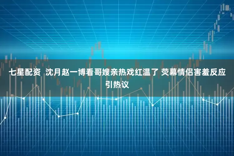 七星配资  沈月赵一博看哥嫂亲热戏红温了 荧幕情侣害羞反应引热议