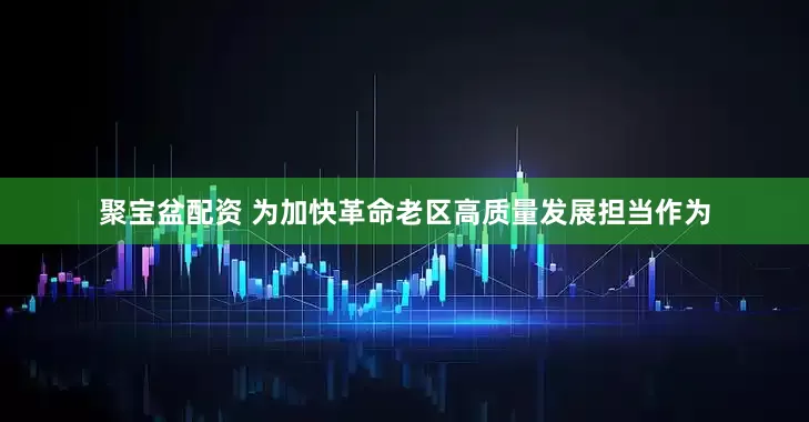 聚宝盆配资 为加快革命老区高质量发展担当作为