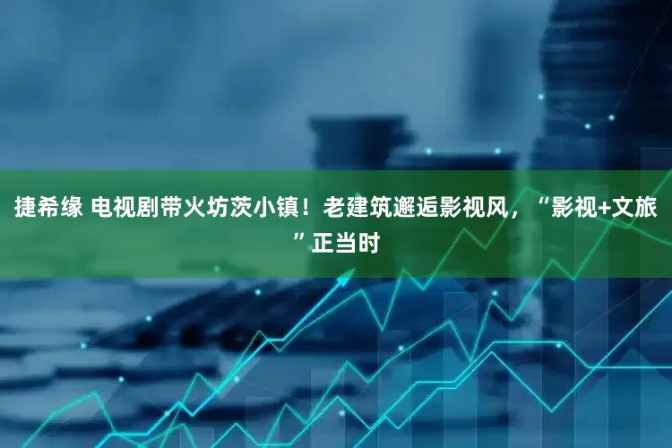 捷希缘 电视剧带火坊茨小镇！老建筑邂逅影视风，“影视+文旅”正当时