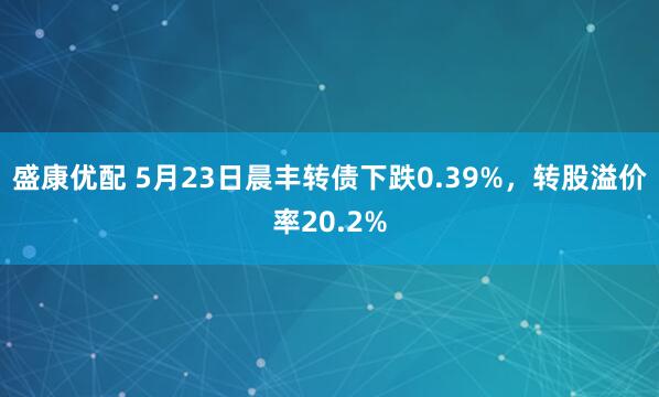 盛康优配 5月23日晨丰转债下跌0.39%，转股溢价率20.2%