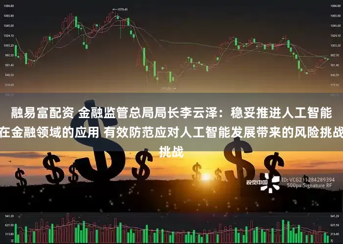 融易富配资 金融监管总局局长李云泽：稳妥推进人工智能在金融领域的应用 有效防范应对人工智能发展带来的风险挑战