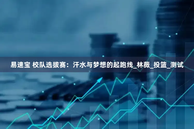 易速宝 校队选拔赛：汗水与梦想的起跑线_林薇_投篮_测试