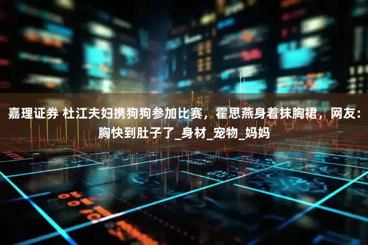 嘉理证券 杜江夫妇携狗狗参加比赛，霍思燕身着抹胸裙，网友：胸快到肚子了_身材_宠物_妈妈
