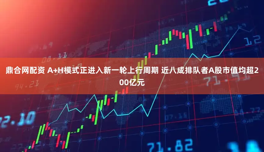 鼎合网配资 A+H模式正进入新一轮上行周期 近八成排队者A股市值均超200亿元