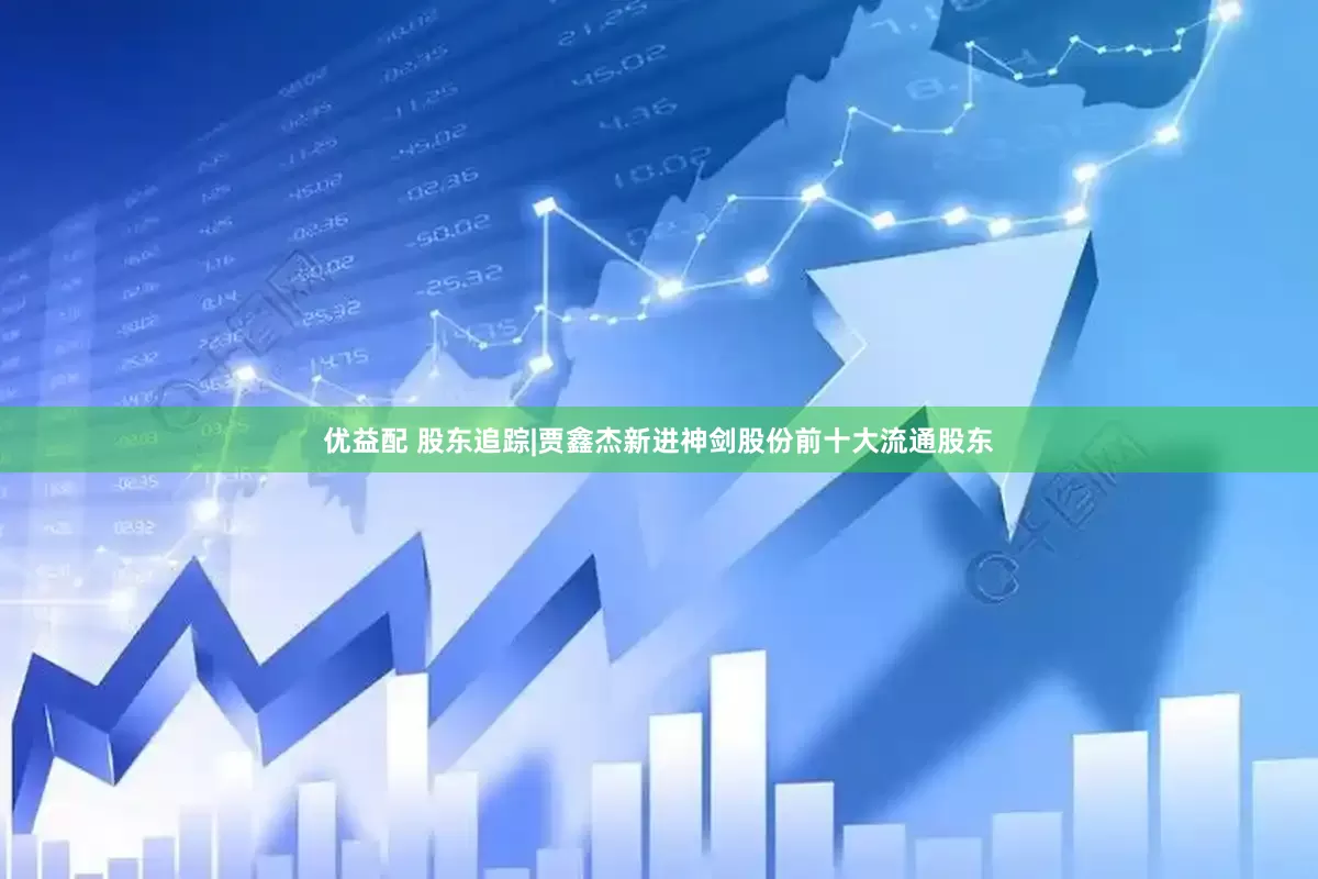优益配 股东追踪|贾鑫杰新进神剑股份前十大流通股东