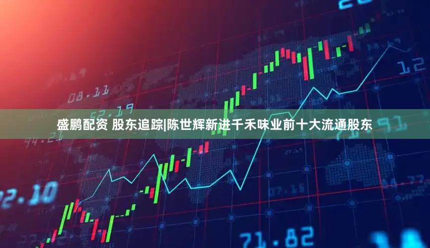 盛鹏配资 股东追踪|陈世辉新进千禾味业前十大流通股东