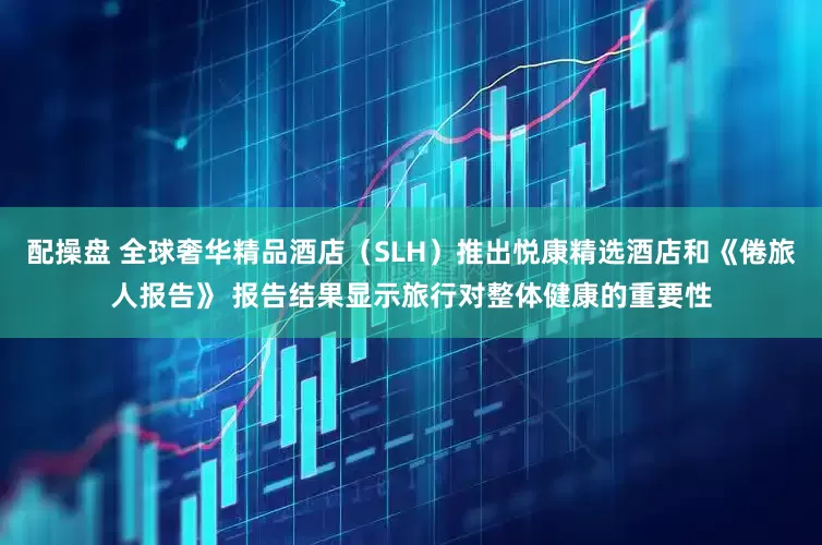 配操盘 全球奢华精品酒店（SLH）推出悦康精选酒店和《倦旅人报告》 报告结果显示旅行对整体健康的重要性