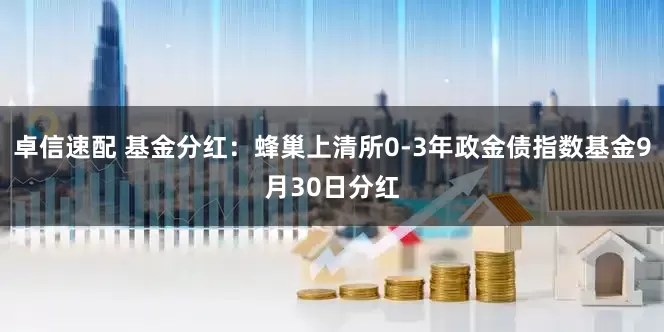 卓信速配 基金分红：蜂巢上清所0-3年政金债指数基金9月30日分红