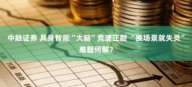 中融证券 具身智能“大脑”竞速正酣 “换场景就失灵”难题何解？