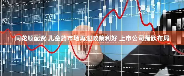 同花顺配资 儿童药市场再迎政策利好 上市公司踊跃布局